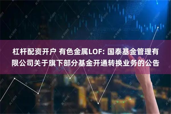 杠杆配资开户 有色金属LOF: 国泰基金管理有限公司关于旗下部分基金开通转换业务的公告