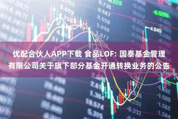 优配合伙人APP下载 食品LOF: 国泰基金管理有限公司关于旗下部分基金开通转换业务的公告