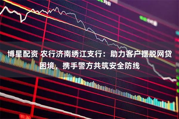 博星配资 农行济南绣江支行：助力客户摆脱网贷困境，携手警方共筑安全防线
