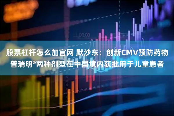 股票杠杆怎么加官网 默沙东：创新CMV预防药物普瑞明®两种剂型在中国境内获批用于儿童患者