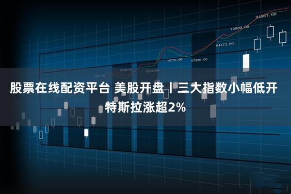 股票在线配资平台 美股开盘丨三大指数小幅低开 特斯拉涨超2%