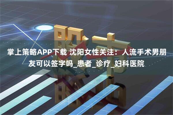 掌上策略APP下载 沈阳女性关注：人流手术男朋友可以签字吗_患者_诊疗_妇科医院