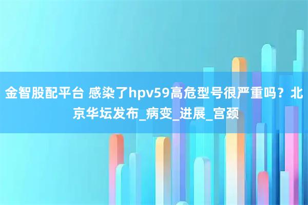 金智股配平台 感染了hpv59高危型号很严重吗?北 京华坛发布_病变_进展_宫颈