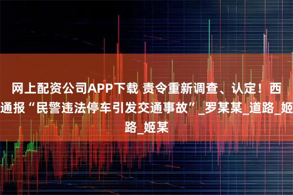 网上配资公司APP下载 责令重新调查、认定！西安通报“民警违法停车引发交通事故”_罗某某_道路_姬某