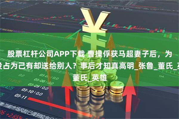 股票杠杆公司APP下载 曹操俘获马超妻子后，为何没占为己有却送给别人？事后才知真高明_张鲁_董氏_英雄