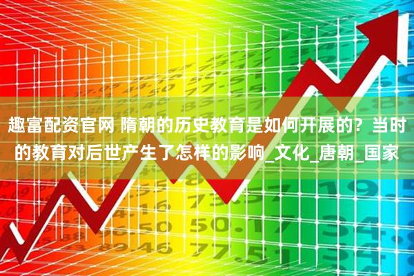 趣富配资官网 隋朝的历史教育是如何开展的？当时的教育对后世产生了怎样的影响_文化_唐朝_国家