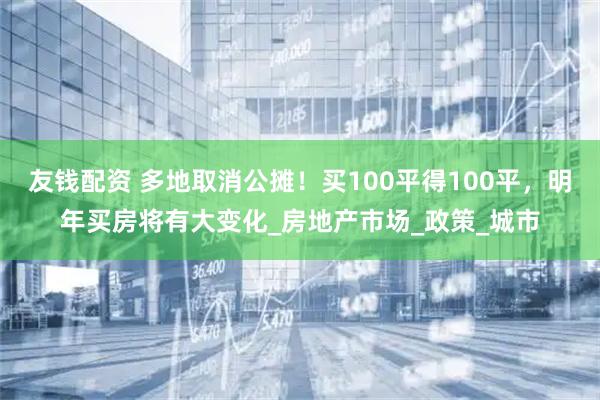 友钱配资 多地取消公摊！买100平得100平，明年买房将有大变化_房地产市场_政策_城市