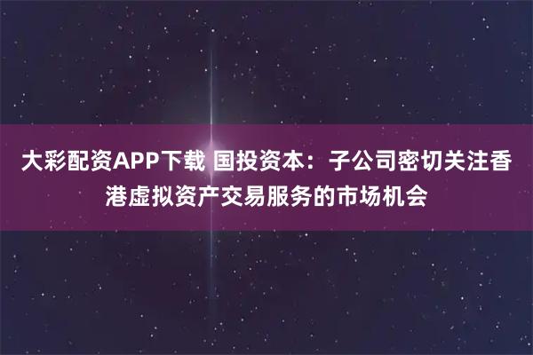 大彩配资APP下载 国投资本：子公司密切关注香港虚拟资产交易服务的市场机会
