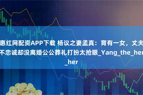 惠红网配资APP下载 杨议之妻孟真：育有一女，丈夫不忠诚却没离婚公公葬礼打扮太抢眼_Yang_the_her