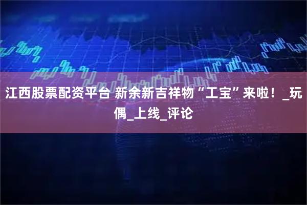 江西股票配资平台 新余新吉祥物“工宝”来啦！_玩偶_上线_评论