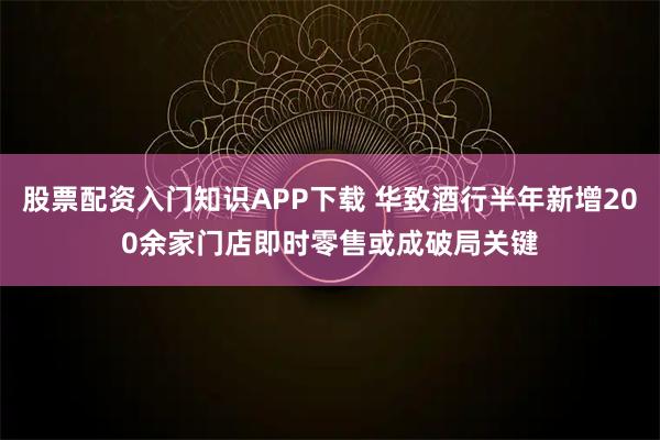 股票配资入门知识APP下载 华致酒行半年新增200余家门店　即时零售或成破局关键