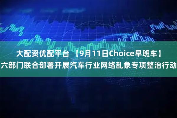 大配资优配平台 【9月11日Choice早班车】六部门联合部署开展汽车行业网络乱象专项整治行动