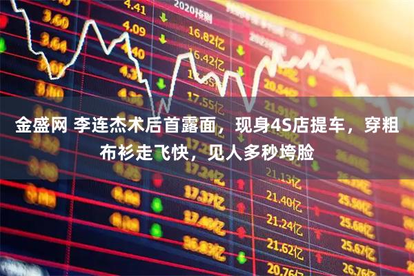 金盛网 李连杰术后首露面，现身4S店提车，穿粗布衫走飞快，见人多秒垮脸