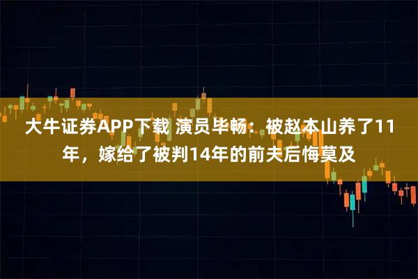 大牛证券APP下载 演员毕畅：被赵本山养了11年，嫁给了被判14年的前夫后悔莫及