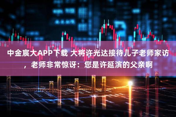 中金宸大APP下载 大将许光达接待儿子老师家访，老师非常惊讶：您是许延滨的父亲啊