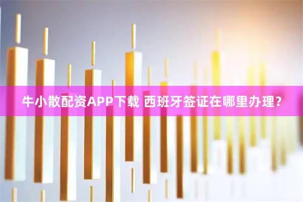 牛小散配资APP下载 西班牙签证在哪里办理？