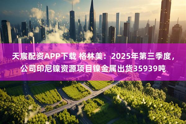 天宸配资APP下载 格林美：2025年第三季度，公司印尼镍资源项目镍金属出货35939吨