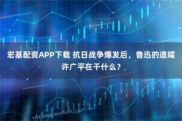 宏基配资APP下载 抗日战争爆发后，鲁迅的遗孀许广平在干什么？