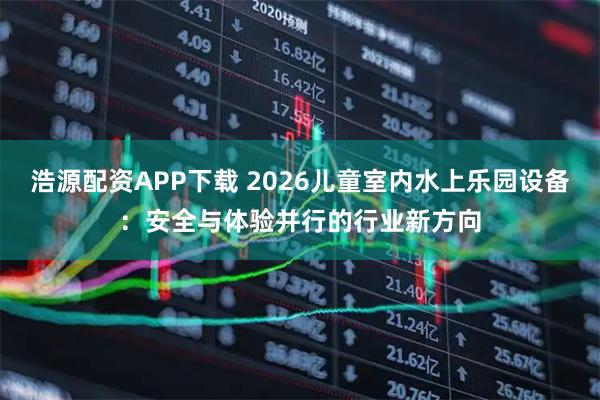 浩源配资APP下载 2026儿童室内水上乐园设备：安全与体验并行的行业新方向