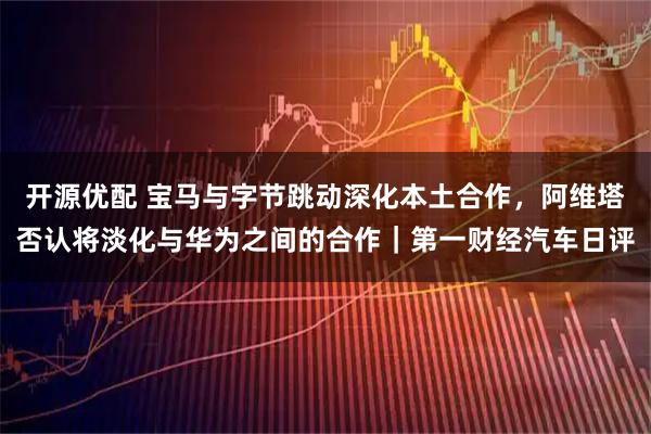 开源优配 宝马与字节跳动深化本土合作，阿维塔否认将淡化与华为之间的合作｜第一财经汽车日评