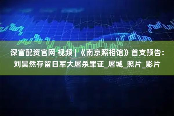 深富配资官网 视频 | 《南京照相馆》首支预告：刘昊然存留日军大屠杀罪证_屠城_照片_影片
