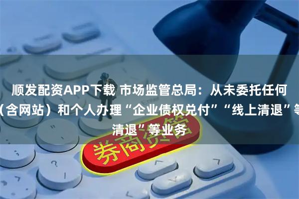 顺发配资APP下载 市场监管总局：从未委托任何机构（含网站）和个人办理“企业债权兑付”“线上清退”等业务