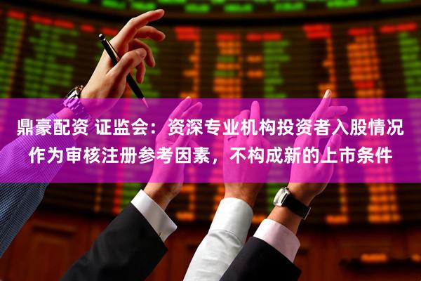 鼎豪配资 证监会：资深专业机构投资者入股情况作为审核注册参考因素，不构成新的上市条件