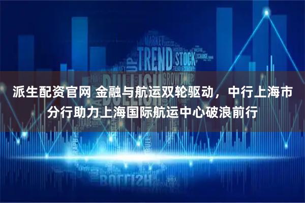 派生配资官网 金融与航运双轮驱动，中行上海市分行助力上海国际航运中心破浪前行