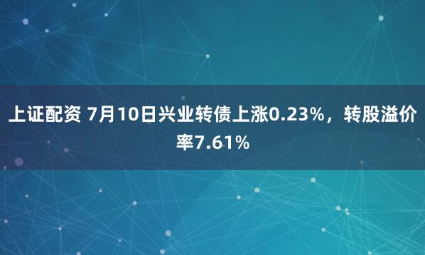 上证配资 7月10日兴业转债上涨0.23%，转股溢价率7.61%