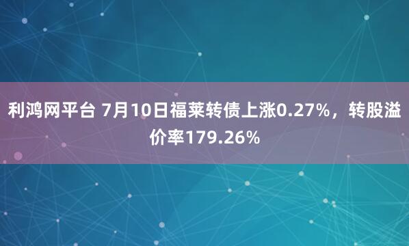 利鸿网平台 7月10日福莱转债上涨0.27%，转股溢价率179.26%