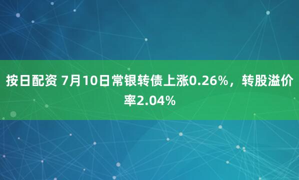 按日配资 7月10日常银转债上涨0.26%，转股溢价率2.04%
