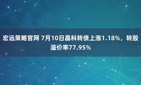 宏远策略官网 7月10日晶科转债上涨1.18%，转股溢价率77.95%