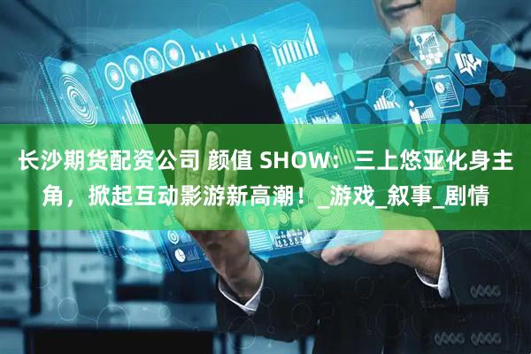 长沙期货配资公司 颜值 SHOW：三上悠亚化身主角，掀起互动影游新高潮！_游戏_叙事_剧情