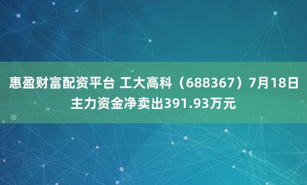 惠盈财富配资平台 工大高科（688367）7月18日主力资金净卖出391.93万元