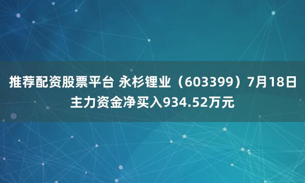 推荐配资股票平台 永杉锂业（603399）7月18日主力资金净买入934.52万元