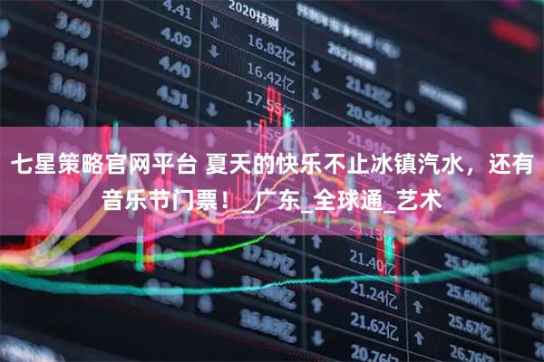 七星策略官网平台 夏天的快乐不止冰镇汽水，还有音乐节门票！_广东_全球通_艺术