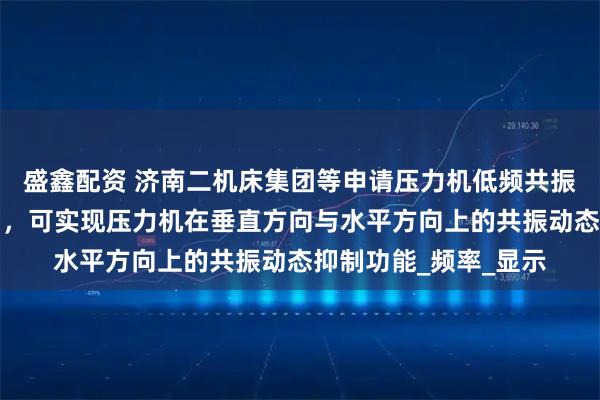盛鑫配资 济南二机床集团等申请压力机低频共振抑制方法及系统专利，可实现压力机在垂直方向与水平方向上的共振动态抑制功能_频率_显示