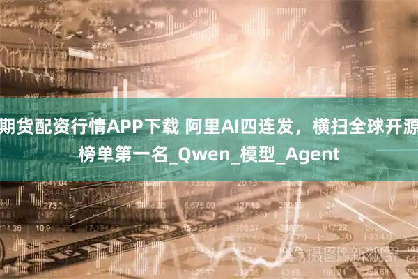 期货配资行情APP下载 阿里AI四连发，横扫全球开源榜单第一名_Qwen_模型_Agent