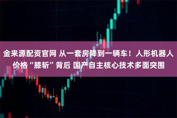 金来源配资官网 从一套房降到一辆车！人形机器人价格“膝斩”背后 国产自主核心技术多面突围