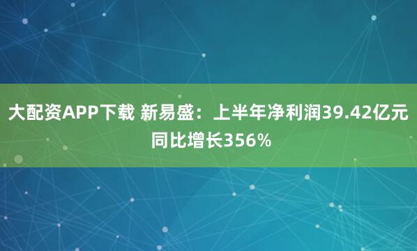 大配资APP下载 新易盛：上半年净利润39.42亿元 同比增长356%