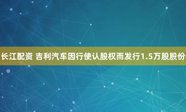 长江配资 吉利汽车因行使认股权而发行1.5万股股份