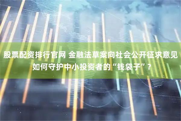 股票配资排行官网 金融法草案向社会公开征求意见 如何守护中小投资者的“钱袋子”？