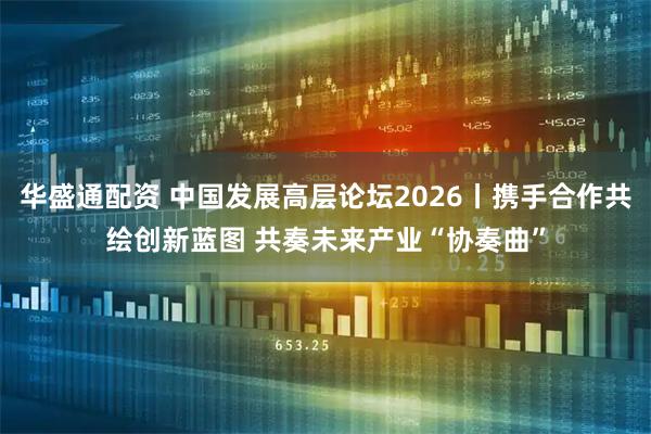 华盛通配资 中国发展高层论坛2026丨携手合作共绘创新蓝图 共奏未来产业“协奏曲”
