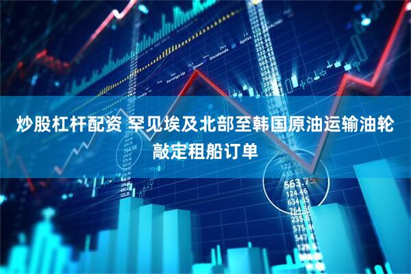 炒股杠杆配资 罕见埃及北部至韩国原油运输油轮敲定租船订单